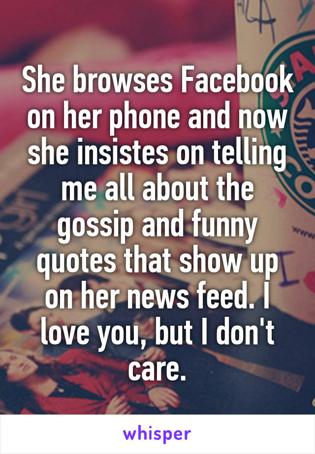She browses Facebook on her phone and now she insistes on telling me all about the gossip and funny quotes that show up on her news feed. I love you, but I don't care.