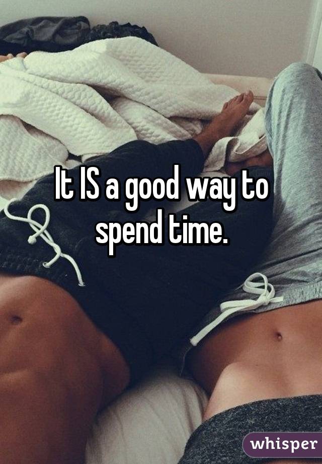 It IS a good way to spend time.
