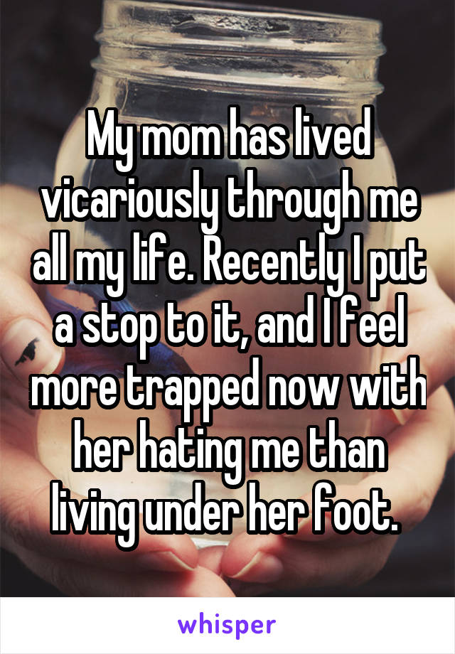 My mom has lived vicariously through me all my life. Recently I put a stop to it, and I feel more trapped now with her hating me than living under her foot. 