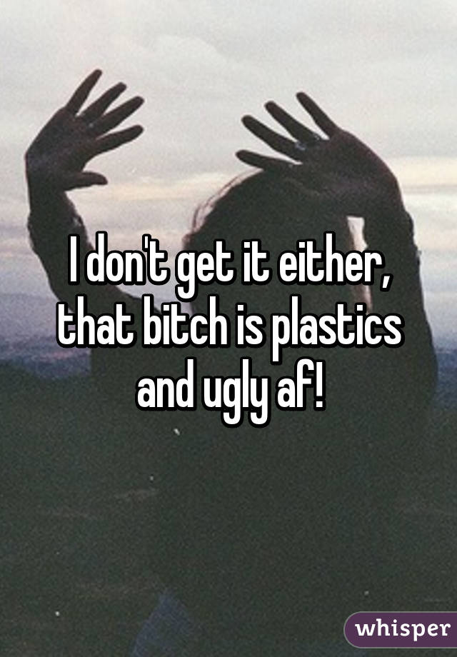 I don't get it either, that bitch is plastics and ugly af!