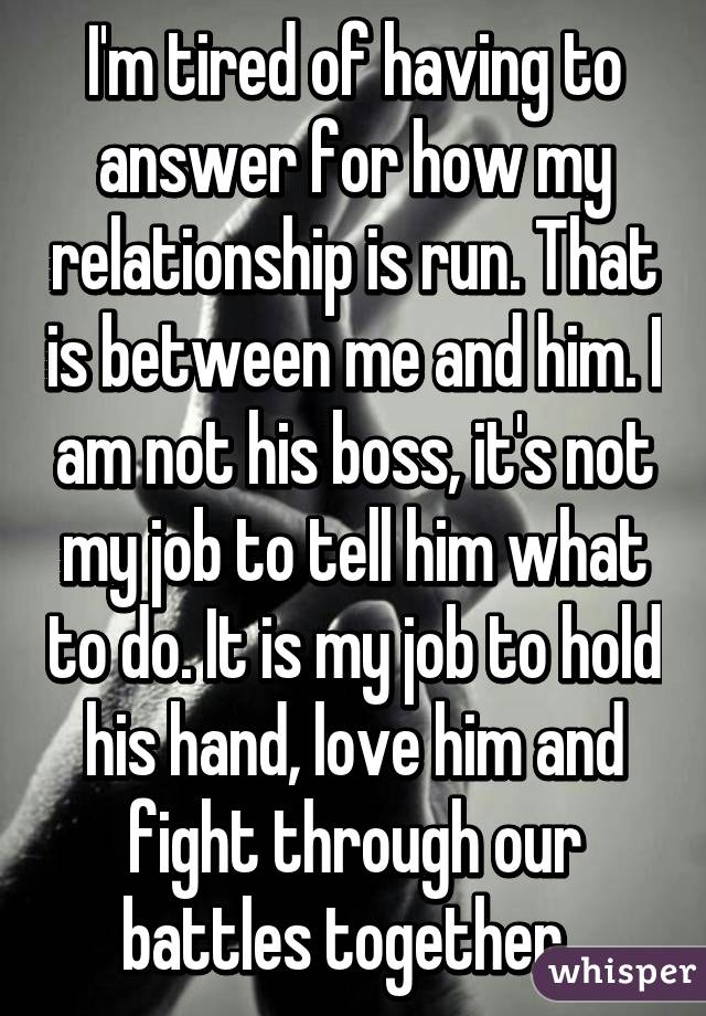 I'm tired of having to answer for how my relationship is run. That is between me and him. I am not his boss, it's not my job to tell him what to do. It is my job to hold his hand, love him and fight through our battles together. 