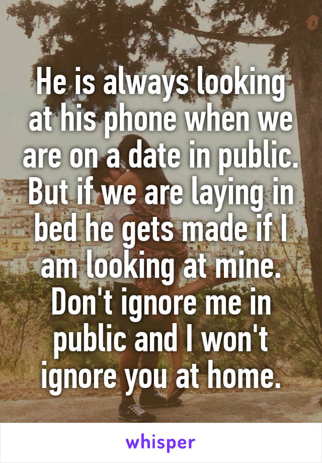 He is always looking at his phone when we are on a date in public. But if we are laying in bed he gets made if I am looking at mine. Don't ignore me in public and I won't ignore you at home.