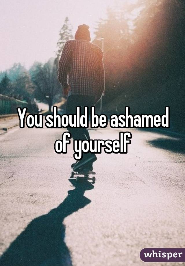 You should be ashamed of yourself