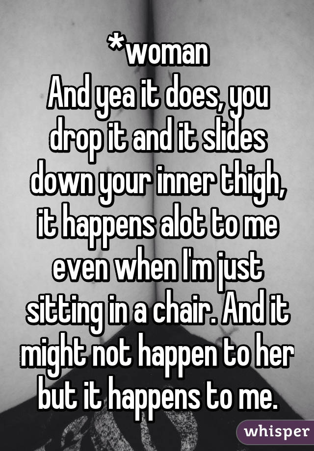 *woman
And yea it does, you drop it and it slides down your inner thigh, it happens alot to me even when I'm just sitting in a chair. And it might not happen to her but it happens to me.