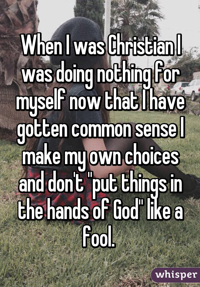 When I was Christian I was doing nothing for myself now that I have gotten common sense I make my own choices and don't "put things in the hands of God" like a fool. 