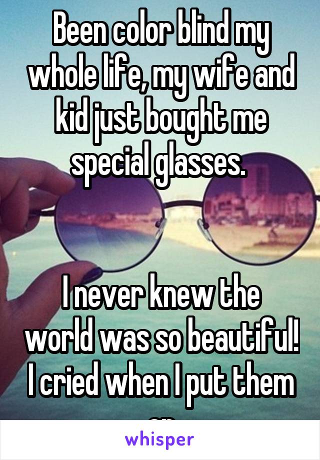 Been color blind my whole life, my wife and kid just bought me special glasses. 


I never knew the world was so beautiful! I cried when I put them on