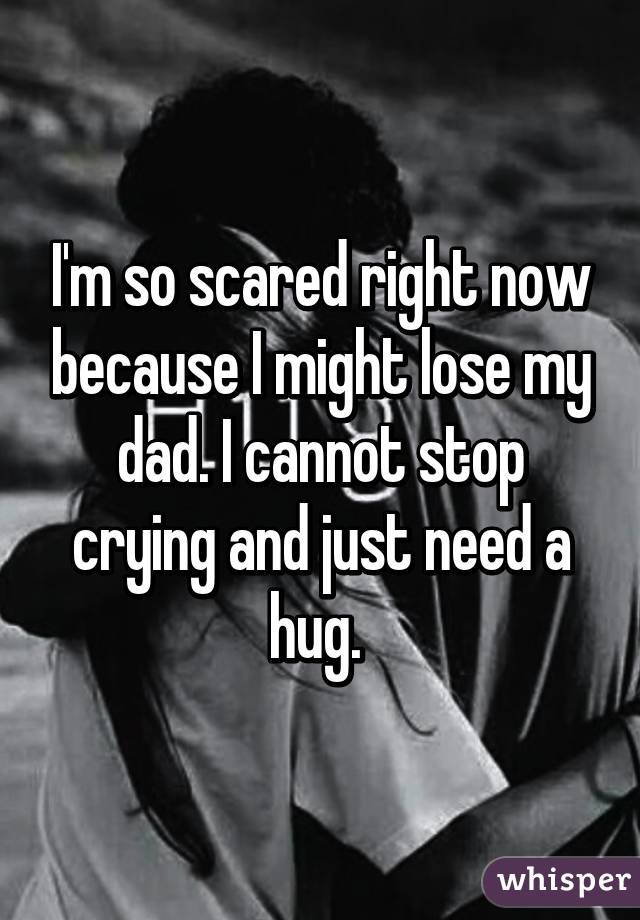 I'm so scared right now because I might lose my dad. I cannot stop crying and just need a hug. 