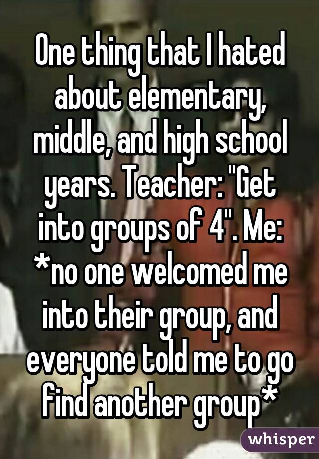 One thing that I hated about elementary, middle, and high school years. Teacher: "Get into groups of 4". Me: *no one welcomed me into their group, and everyone told me to go find another group*