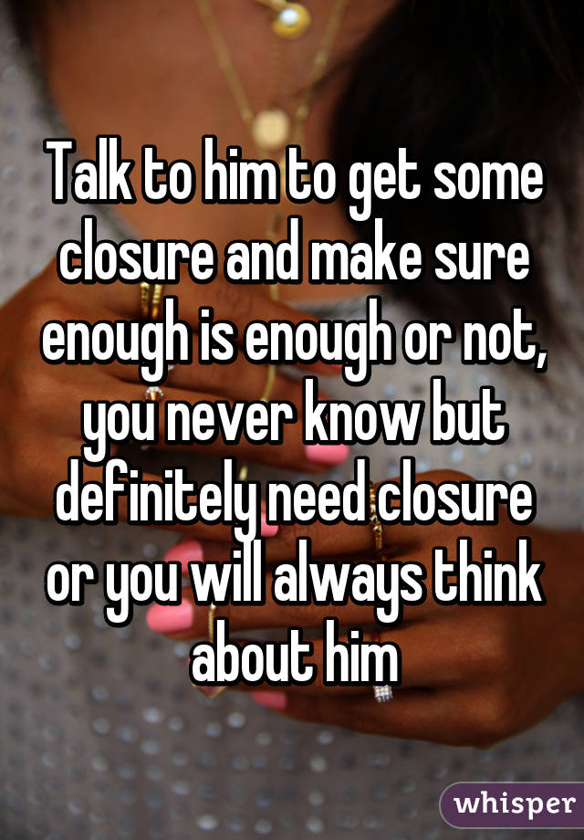 Talk to him to get some closure and make sure enough is enough or not, you never know but definitely need closure or you will always think about him