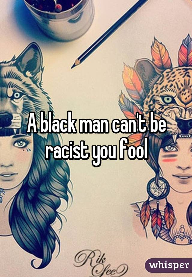 A black man can't be racist you fool