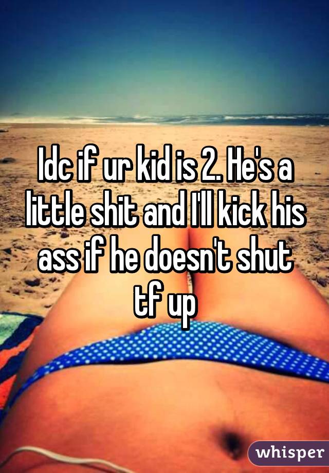 Idc if ur kid is 2. He's a little shit and I'll kick his ass if he doesn't shut tf up