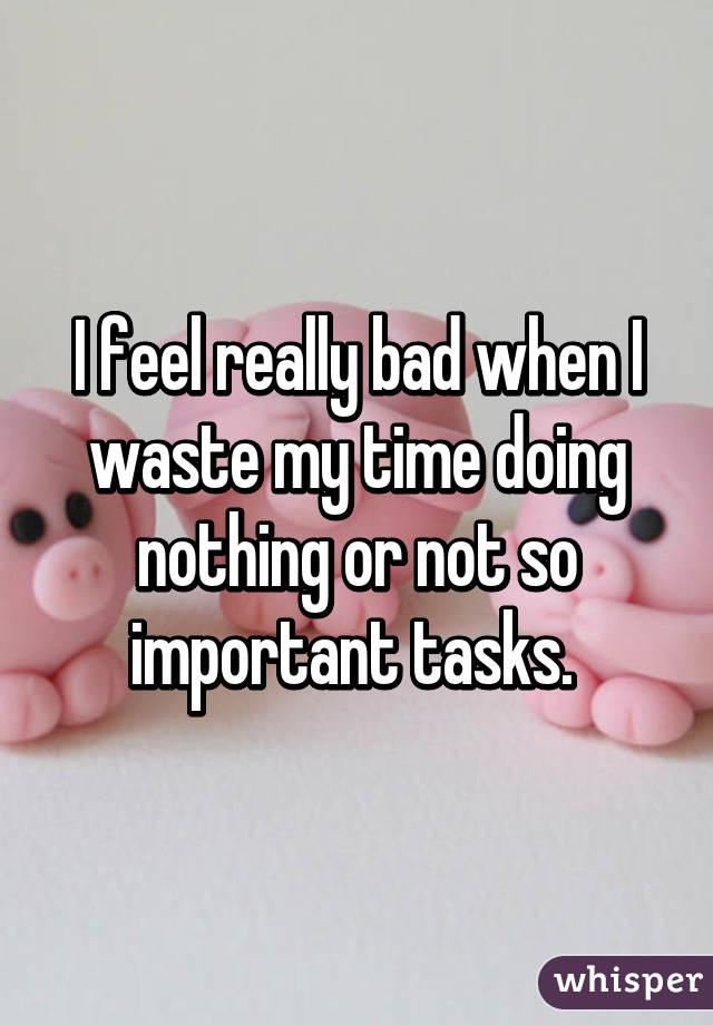 I feel really bad when I waste my time doing nothing or not so important tasks. 