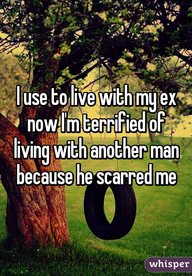 I use to live with my ex now I'm terrified of living with another man because he scarred me