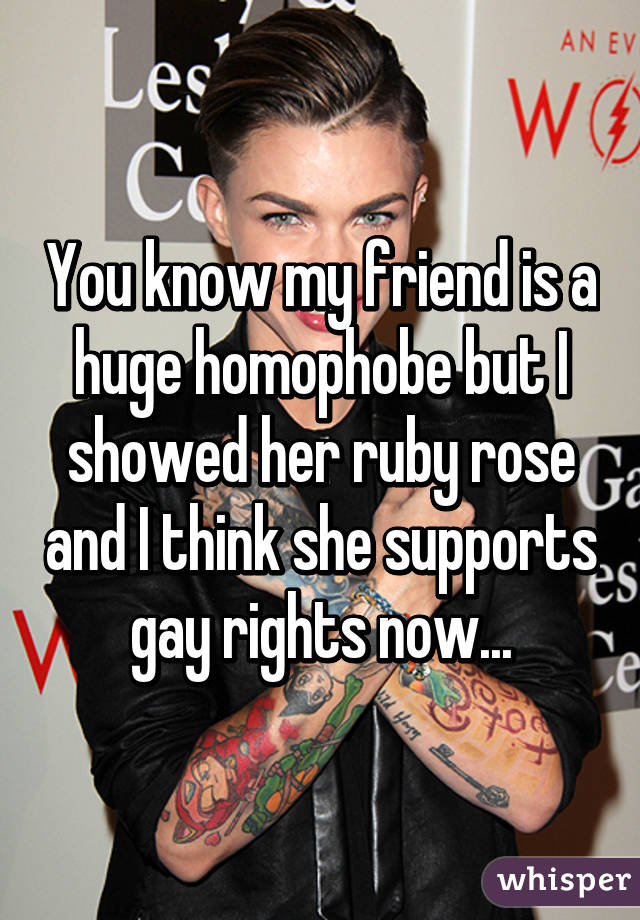 You know my friend is a huge homophobe but I showed her ruby rose and I think she supports gay rights now...