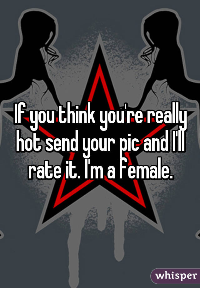 If you think you're really hot send your pic and I'll rate it. I'm a female.
