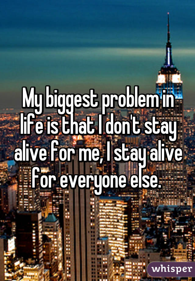 My biggest problem in life is that I don't stay alive for me, I stay alive for everyone else. 