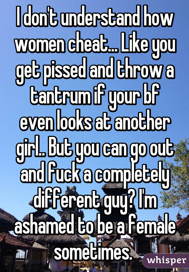 I don't understand how women cheat... Like you get pissed and throw a tantrum if your bf even looks at another girl.. But you can go out and fuck a completely different guy? I'm ashamed to be a female sometimes. 