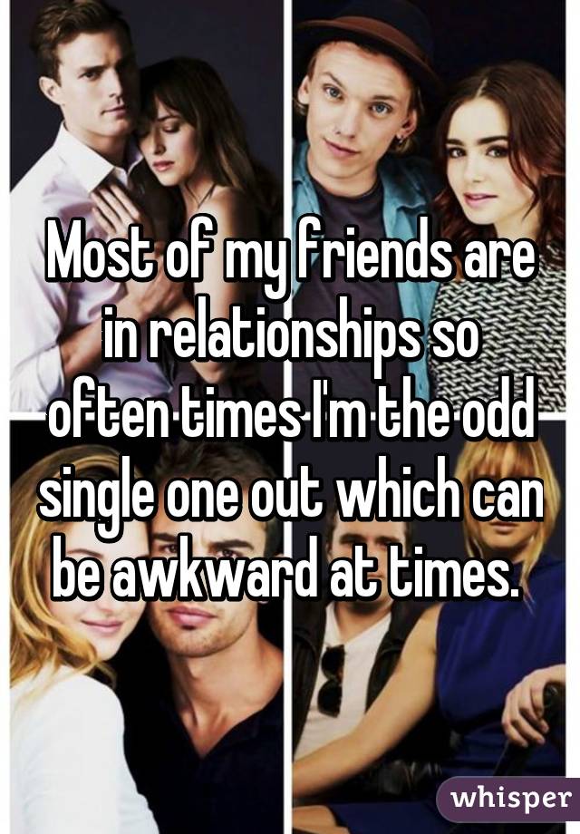 Most of my friends are in relationships so often times I'm the odd single one out which can be awkward at times. 