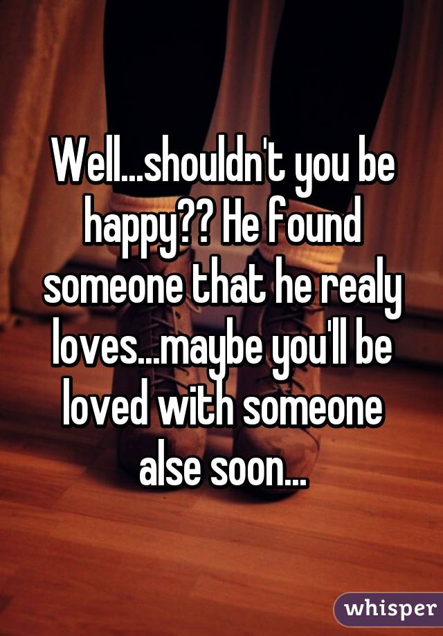 Well...shouldn't you be happy?? He found someone that he realy loves...maybe you'll be loved with someone alse soon...