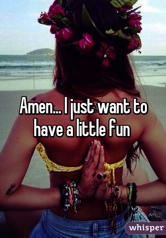 Amen... I just want to have a little fun 