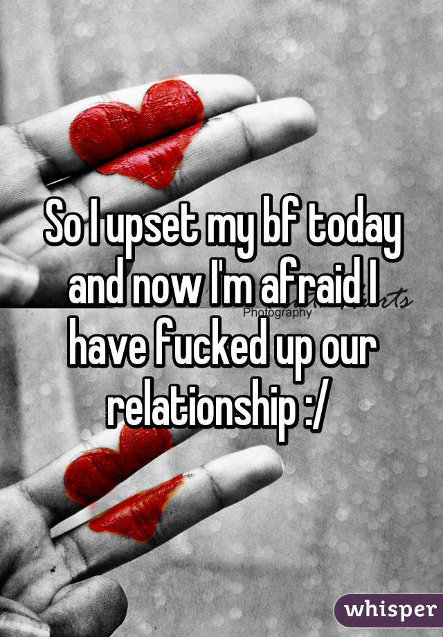 So I upset my bf today and now I'm afraid I have fucked up our relationship :/ 