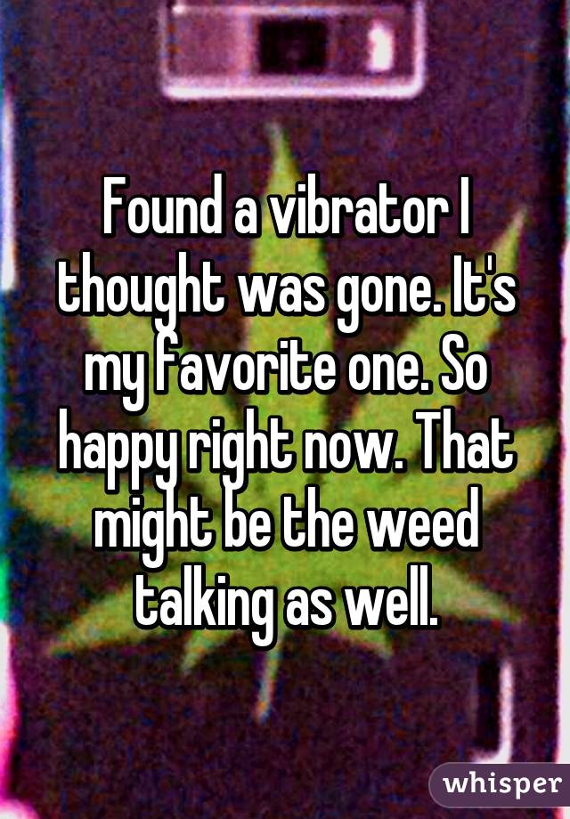 Found a vibrator I thought was gone. It's my favorite one. So happy right now. That might be the weed talking as well.