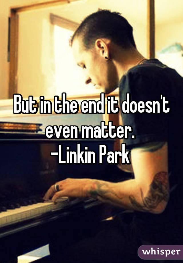 But in the end it doesn't even matter. 
-Linkin Park 