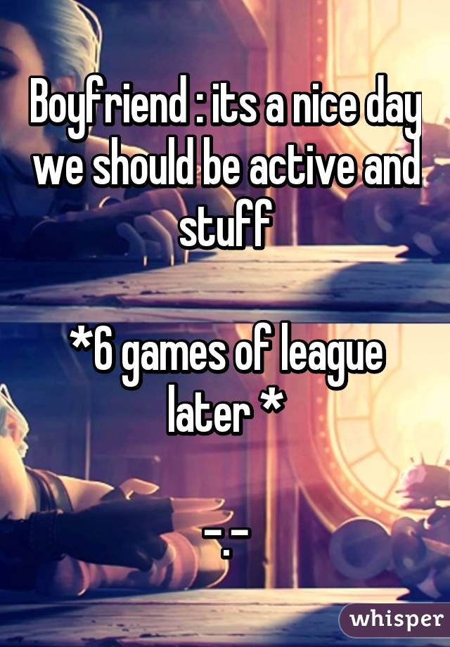 Boyfriend : its a nice day we should be active and stuff

*6 games of league later *

-.-
