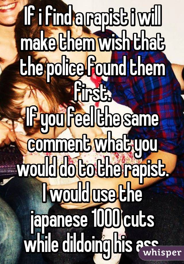 If i find a rapist i will make them wish that the police found them first.
If you feel the same comment what you would do to the rapist.
I would use the japanese 1000 cuts while dildoing his ass.