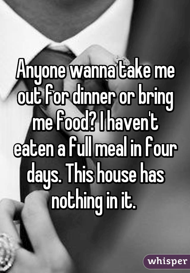 Anyone wanna take me out for dinner or bring me food? I haven't eaten a full meal in four days. This house has nothing in it. 