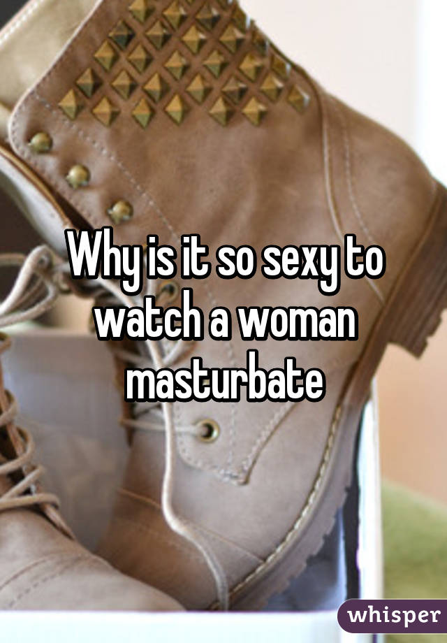 Why is it so sexy to watch a woman masturbate
