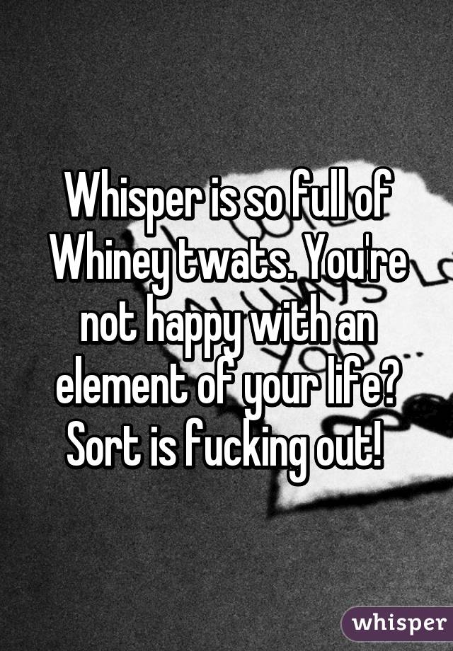 Whisper is so full of Whiney twats. You're not happy with an element of your life? Sort is fucking out! 