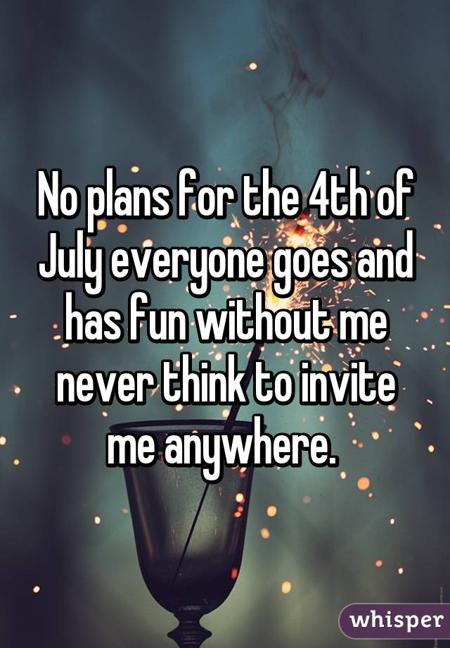 No plans for the 4th of July everyone goes and has fun without me never think to invite me anywhere. 