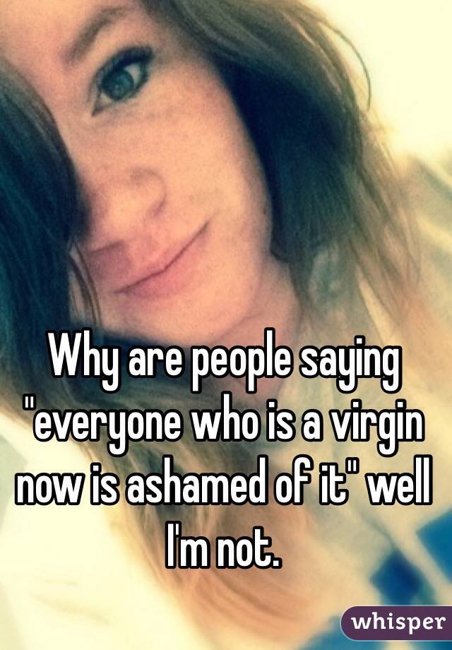 Why are people saying "everyone who is a virgin now is ashamed of it" well I'm not. 