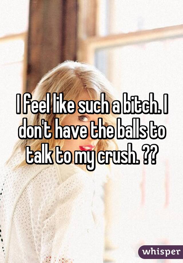 I feel like such a bitch. I don't have the balls to talk to my crush. 😔🔫
