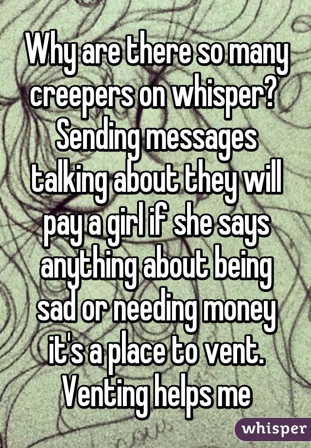 Why are there so many creepers on whisper?  Sending messages talking about they will pay a girl if she says anything about being sad or needing money it's a place to vent. Venting helps me