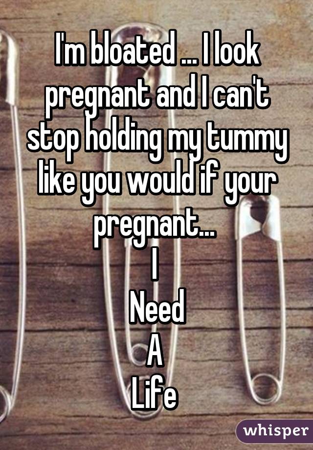 I'm bloated ... I look pregnant and I can't stop holding my tummy like you would if your pregnant... 
I 
Need
A 
Life 