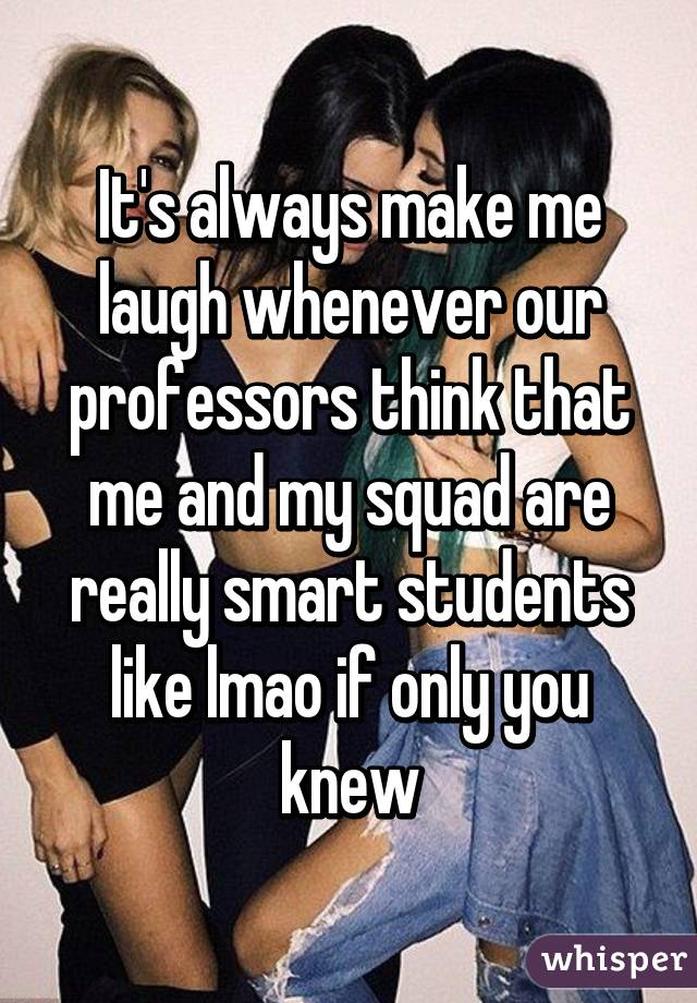 It's always make me laugh whenever our professors think that me and my squad are really smart students like lmao if only you knew