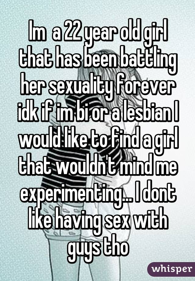 Im  a 22 year old girl that has been battling her sexuality forever idk if im bi or a lesbian I would like to find a girl that wouldn't mind me experimenting... I dont like having sex with guys tho