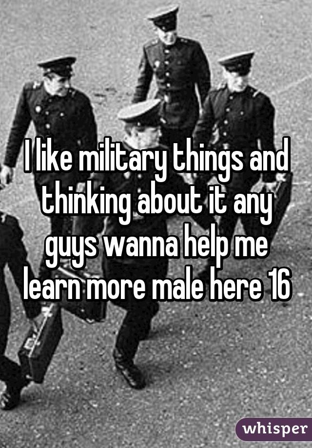 I like military things and thinking about it any guys wanna help me learn more male here 16