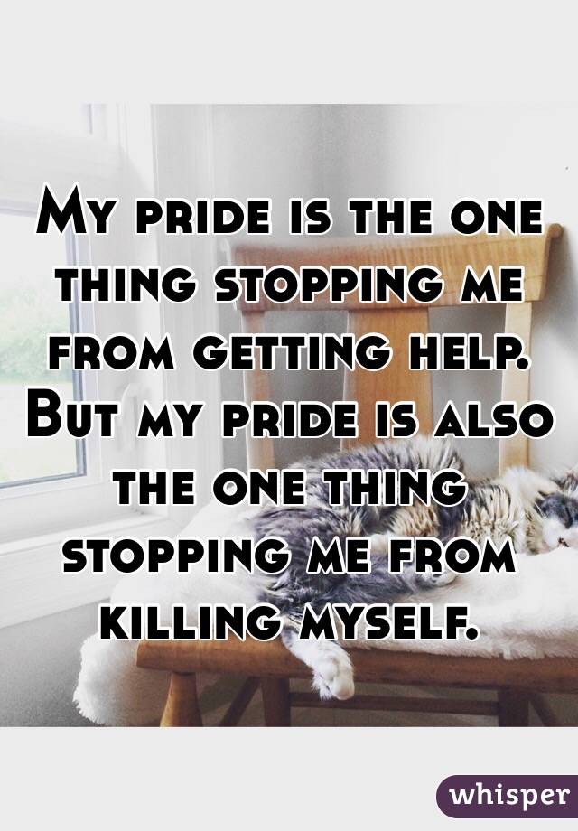 My pride is the one thing stopping me from getting help. But my pride is also the one thing stopping me from killing myself.