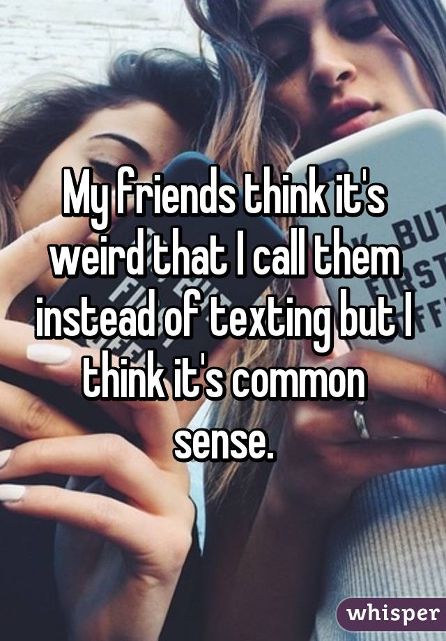 My friends think it's weird that I call them instead of texting but I think it's common sense.