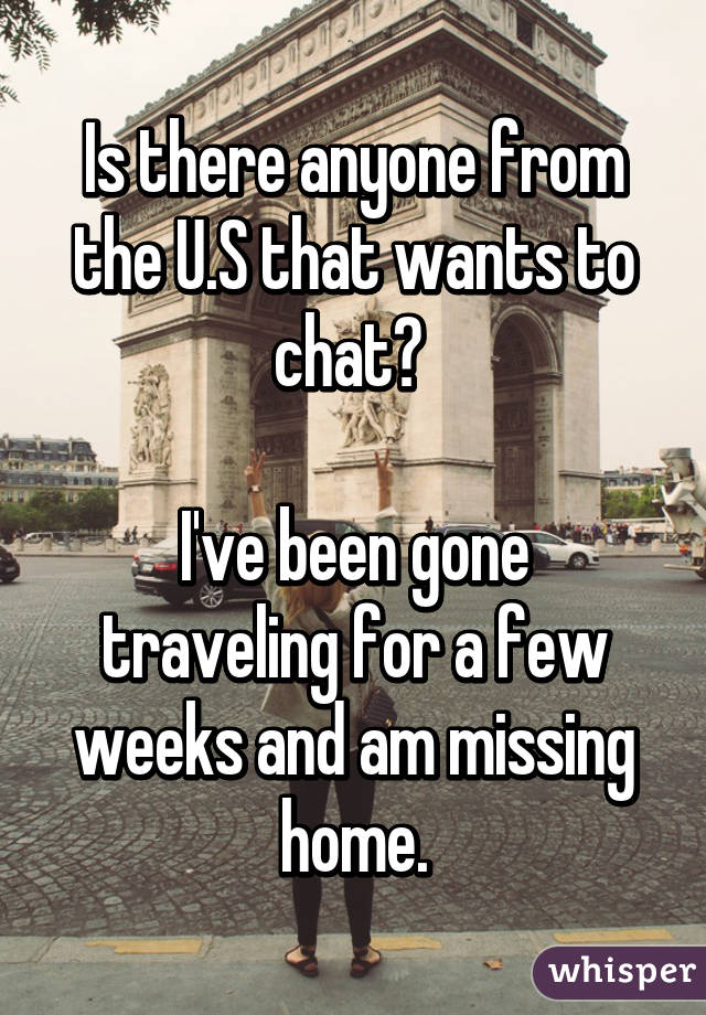 Is there anyone from the U.S that wants to chat? 

I've been gone traveling for a few weeks and am missing home.