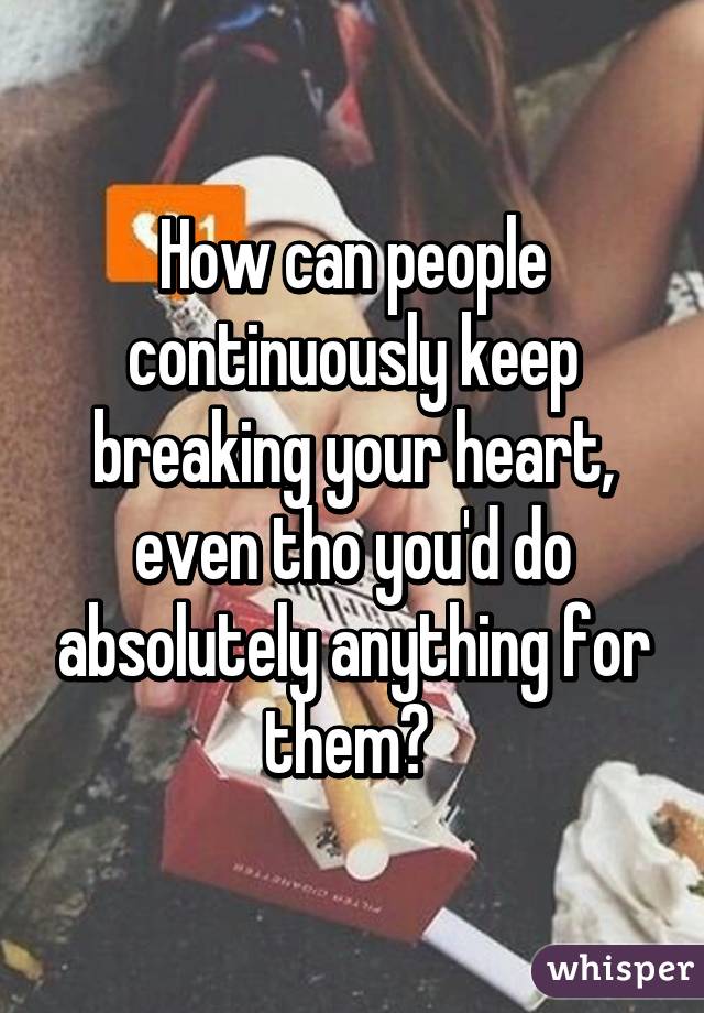How can people continuously keep breaking your heart, even tho you'd do absolutely anything for them? 