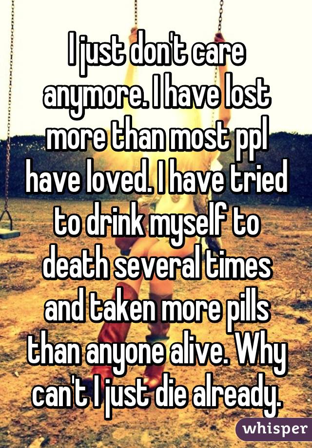 I just don't care anymore. I have lost more than most ppl have loved. I have tried to drink myself to death several times and taken more pills than anyone alive. Why can't I just die already.