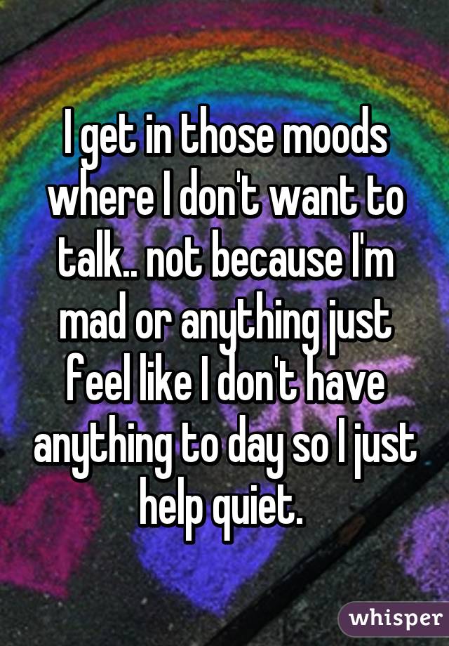I get in those moods where I don't want to talk.. not because I'm mad or anything just feel like I don't have anything to day so I just help quiet. 