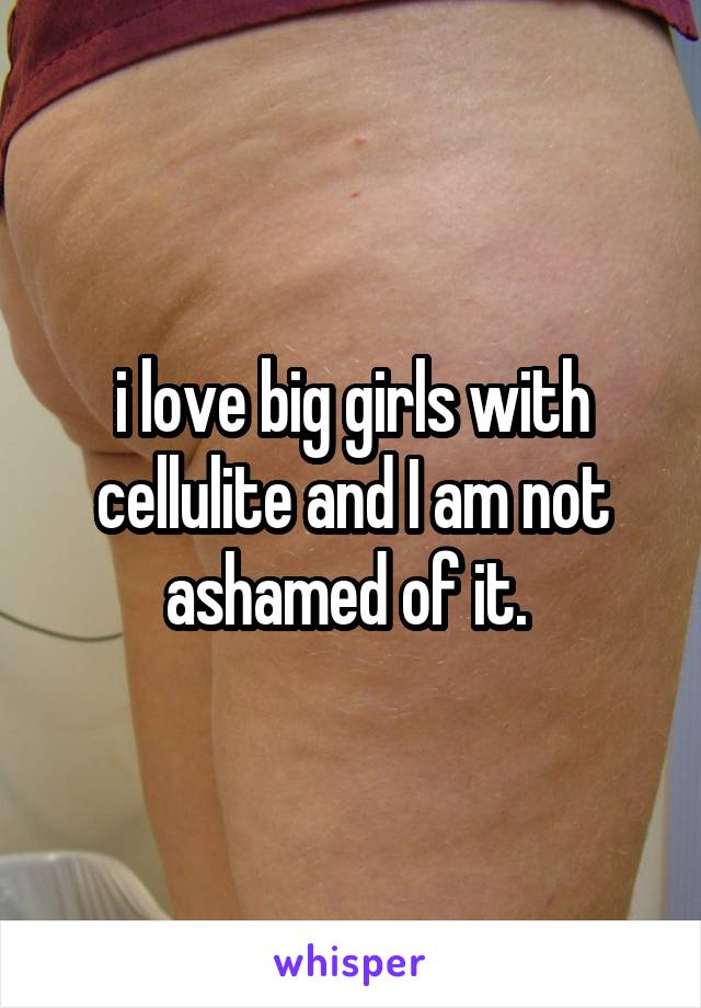 i love big girls with cellulite and I am not ashamed of it. 