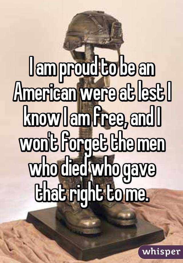 I am proud to be an American were at lest I know I am free, and I won't forget the men who died who gave that right to me.