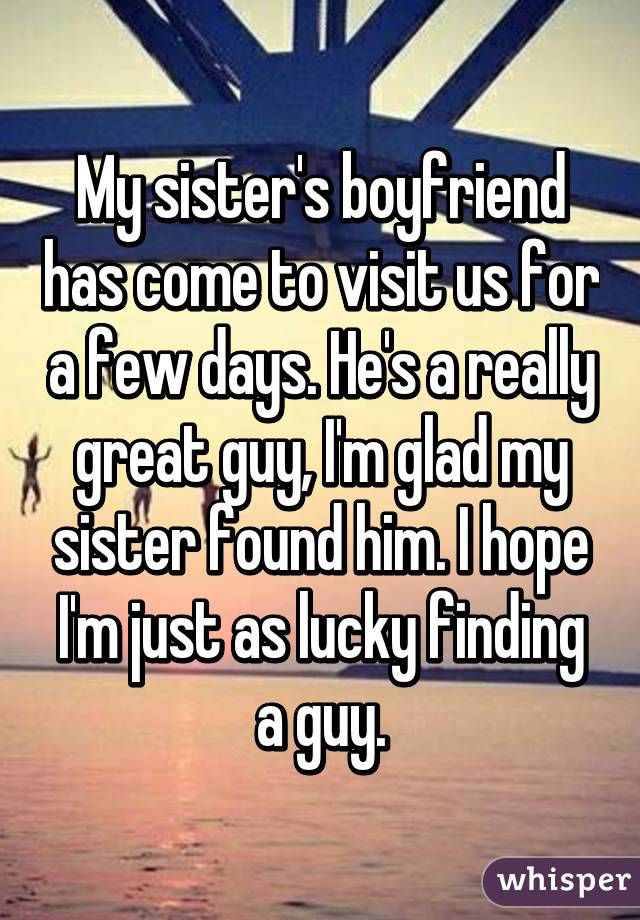 My sister's boyfriend has come to visit us for a few days. He's a really great guy, I'm glad my sister found him. I hope I'm just as lucky finding a guy.
