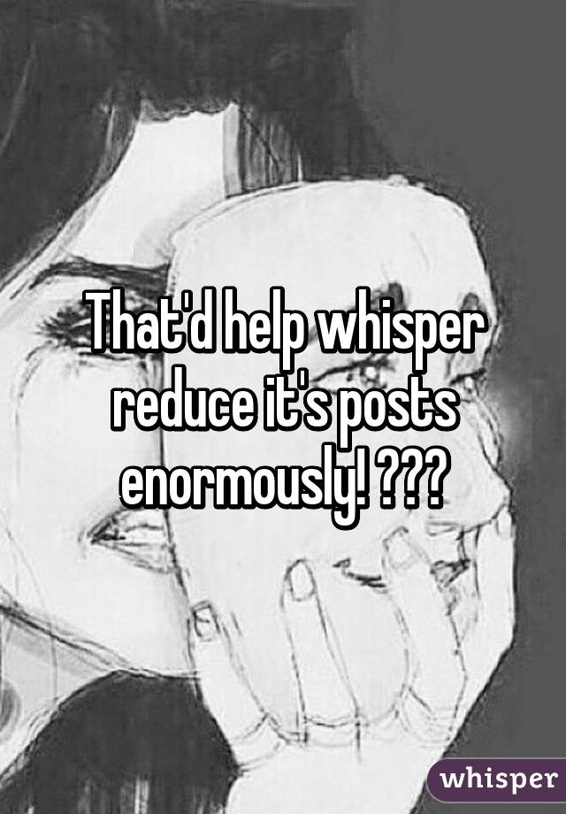That'd help whisper reduce it's posts enormously! 😂😂😂